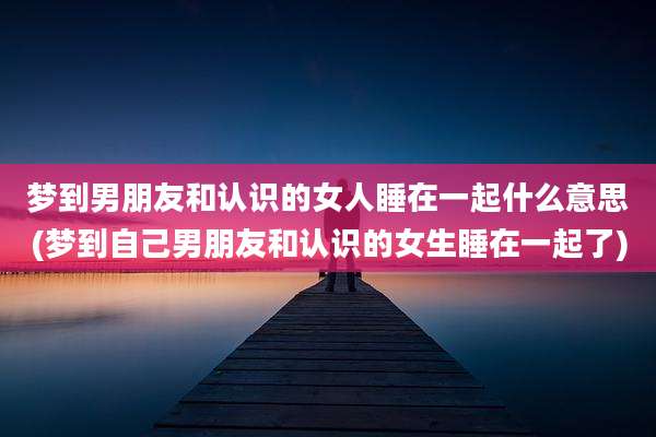 梦到男朋友和认识的女人睡在一起什么意思(梦到自己男朋友和认识的女生睡在一起了)