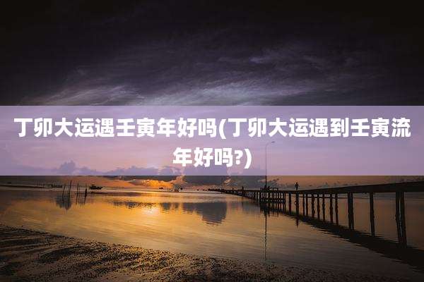 丁卯大运遇壬寅年好吗(丁卯大运遇到壬寅流年好吗?)