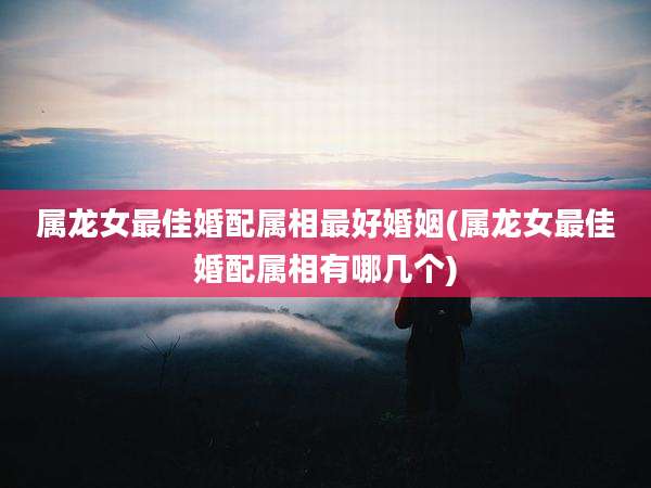 属龙女最佳婚配属相最好婚姻(属龙女最佳婚配属相有哪几个)
