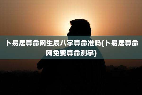 卜易居算命网生辰八字算命准吗(卜易居算命网免费算命测字)