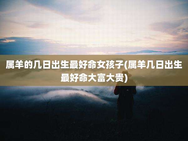 属羊的几日出生最好命女孩子(属羊几日出生最好命大富大贵)