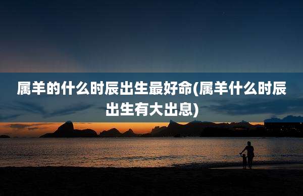 属羊的什么时辰出生最好命(属羊什么时辰出生有大出息)