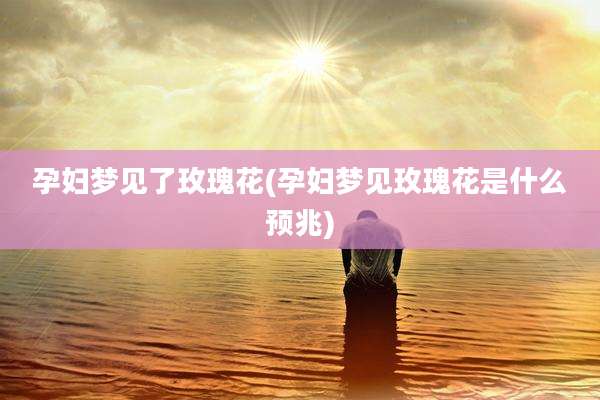 孕妇梦见了玫瑰花(孕妇梦见玫瑰花是什么预兆)