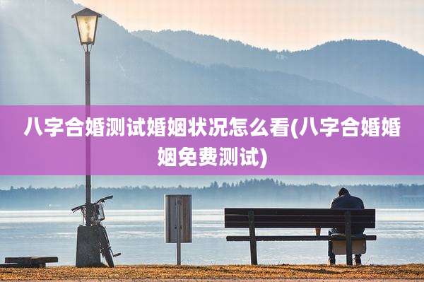 八字合婚测试婚姻状况怎么看(八字合婚婚姻免费测试)