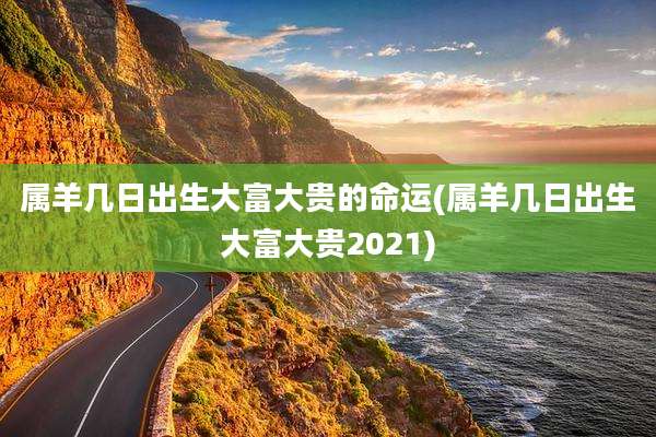 属羊几日出生大富大贵的命运(属羊几日出生大富大贵2021)