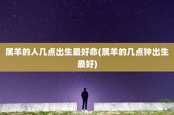 属羊的人几点出生最好命(属羊的几点钟出生最好)