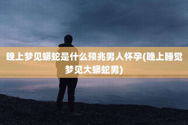 晚上梦见蟒蛇是什么预兆男人怀孕(晚上睡觉梦见大蟒蛇男)