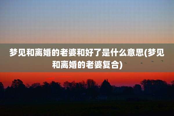 梦见和离婚的老婆和好了是什么意思(梦见和离婚的老婆复合)