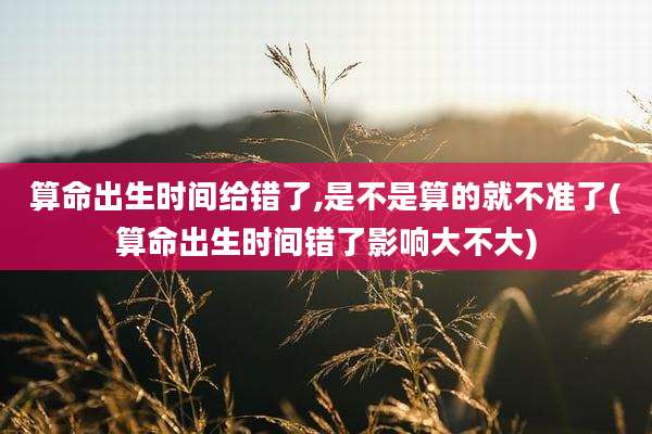 算命出生时间给错了,是不是算的就不准了(算命出生时间错了影响大不大)