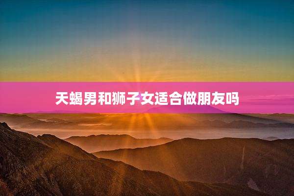天蝎男和狮子女适合做朋友吗