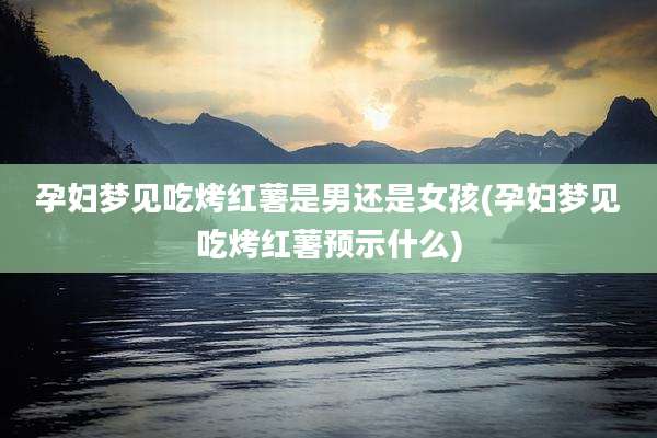 孕妇梦见吃烤红薯是男还是女孩(孕妇梦见吃烤红薯预示什么)