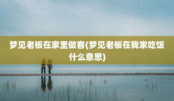 梦见老板在家里做客(梦见老板在我家吃饭什么意思)