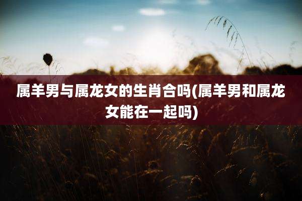 属羊男与属龙女的生肖合吗(属羊男和属龙女能在一起吗)