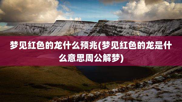 梦见红色的龙什么预兆(梦见红色的龙是什么意思周公解梦)