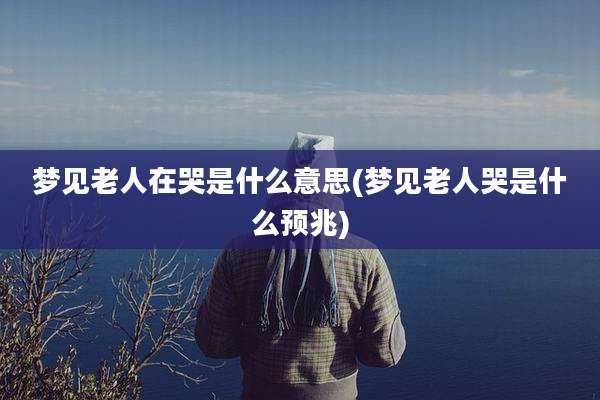 梦见老人在哭是什么意思(梦见老人哭是什么预兆)