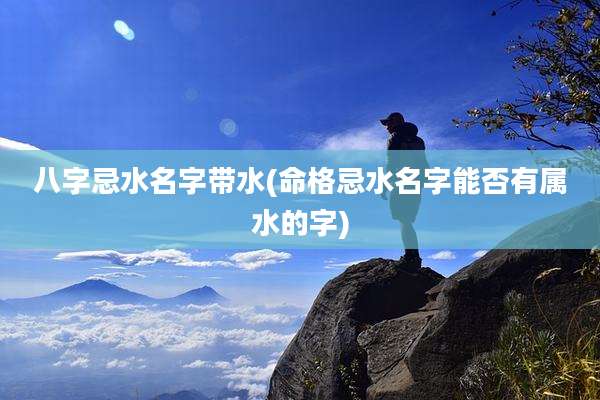 八字忌水名字带水(命格忌水名字能否有属水的字)