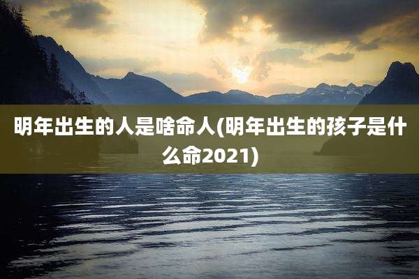 明年出生的人是啥命人(明年出生的孩子是什么命2021)