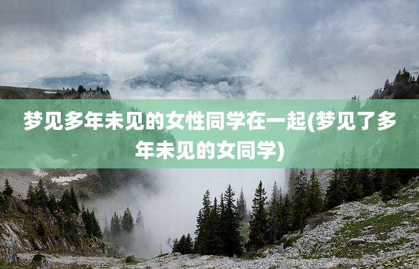 梦见多年未见的女性同学在一起(梦见了多年未见的女同学)