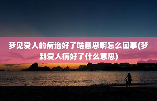梦见爱人的病治好了啥意思啊怎么回事(梦到爱人病好了什么意思)