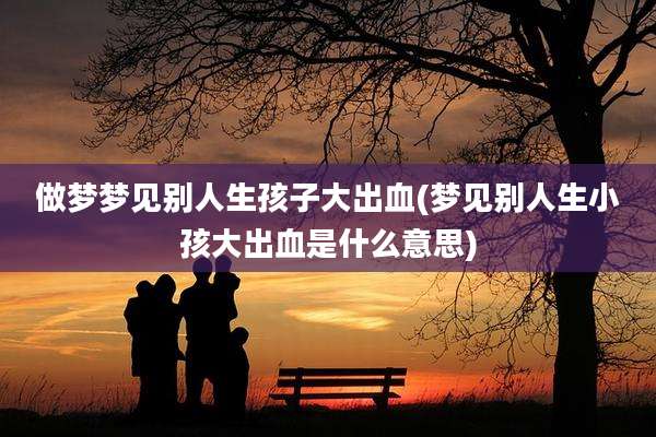 做梦梦见别人生孩子大出血(梦见别人生小孩大出血是什么意思)