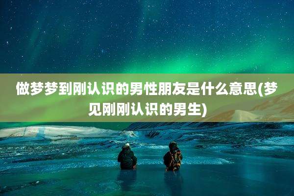 做梦梦到刚认识的男性朋友是什么意思(梦见刚刚认识的男生)