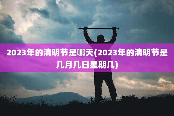 2023年的清明节是哪天(2023年的清明节是几月几日星期几)