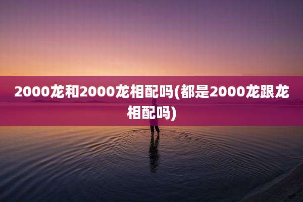 2000龙和2000龙相配吗(都是2000龙跟龙相配吗)