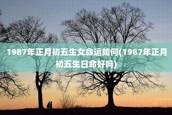 1987年正月初五生女命运如何(1987年正月初五生日命好吗)