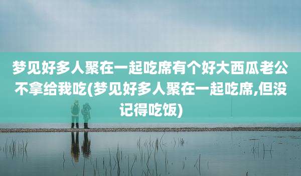 梦见好多人聚在一起吃席有个好大西瓜老公不拿给我吃(梦见好多人聚在一起吃席,但没记得吃饭)