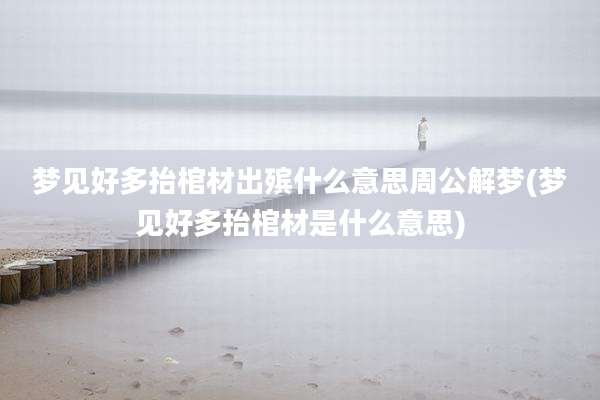 梦见好多抬棺材出殡什么意思周公解梦(梦见好多抬棺材是什么意思)