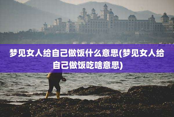 梦见女人给自己做饭什么意思(梦见女人给自己做饭吃啥意思)