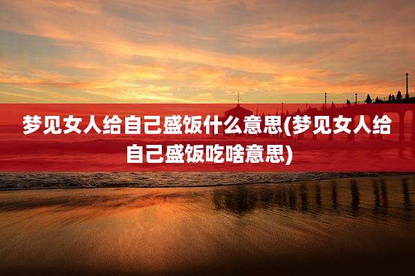 梦见女人给自己盛饭什么意思(梦见女人给自己盛饭吃啥意思)