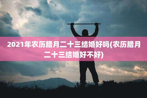 2021年农历腊月二十三结婚好吗(农历腊月二十三结婚好不好)