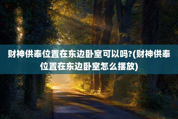 财神供奉位置在东边卧室可以吗?(财神供奉位置在东边卧室怎么摆放)