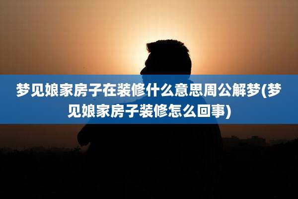 梦见娘家房子在装修什么意思周公解梦(梦见娘家房子装修怎么回事)