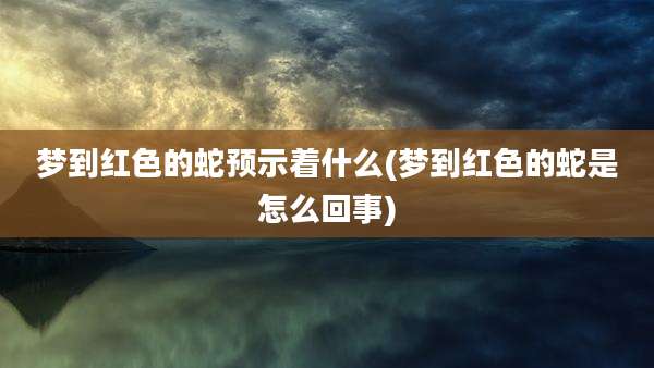 梦到红色的蛇预示着什么(梦到红色的蛇是怎么回事)