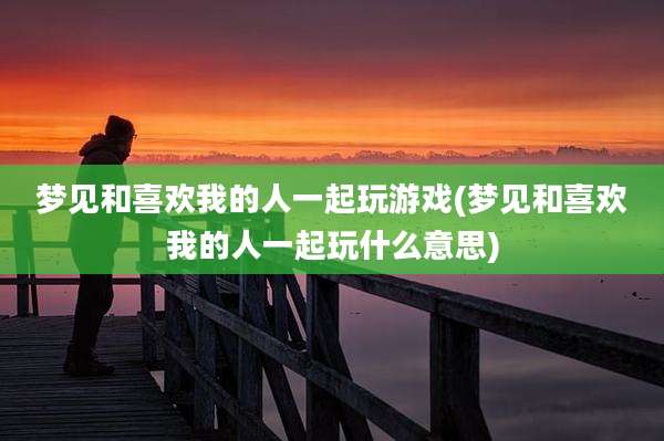 梦见和喜欢我的人一起玩游戏(梦见和喜欢我的人一起玩什么意思)