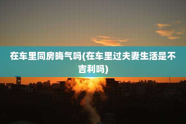 在车里同房晦气吗(在车里过夫妻生活是不吉利吗)