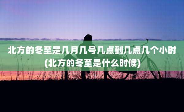 北方的冬至是几月几号几点到几点几个小时(北方的冬至是什么时候)