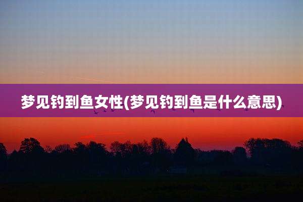 梦见钓到鱼女性(梦见钓到鱼是什么意思)
