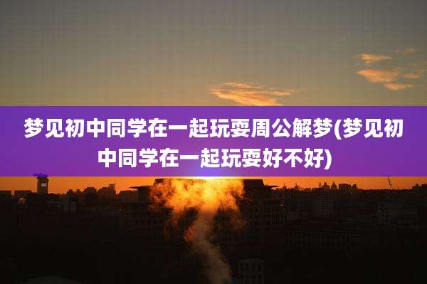梦见初中同学在一起玩耍周公解梦(梦见初中同学在一起玩耍好不好)