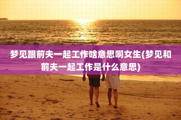 梦见跟前夫一起工作啥意思啊女生(梦见和前夫一起工作是什么意思)