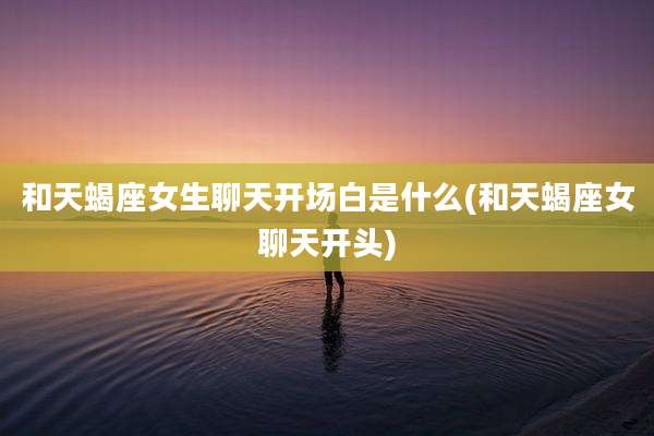 和天蝎座女生聊天开场白是什么(和天蝎座女聊天开头)