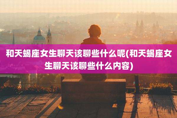 和天蝎座女生聊天该聊些什么呢(和天蝎座女生聊天该聊些什么内容)