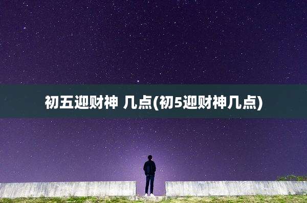 初五迎财神 几点(初5迎财神几点)