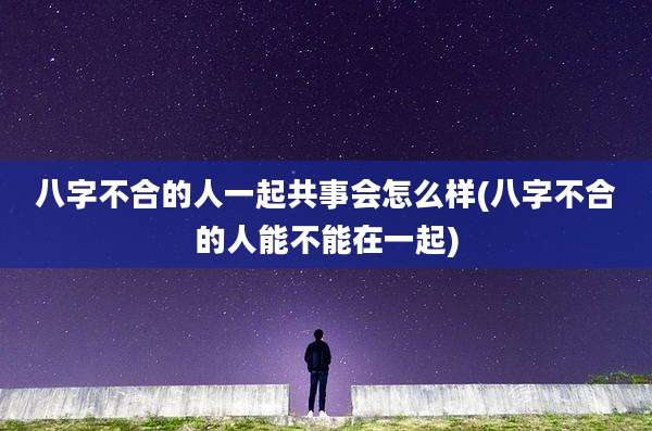 八字不合的人一起共事会怎么样(八字不合的人能不能在一起)