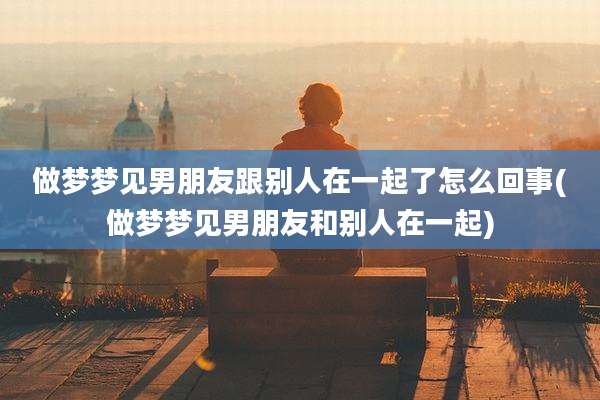 做梦梦见男朋友跟别人在一起了怎么回事(做梦梦见男朋友和别人在一起)