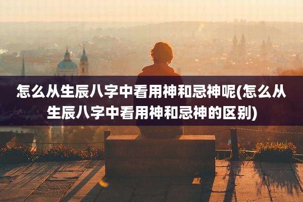怎么从生辰八字中看用神和忌神呢(怎么从生辰八字中看用神和忌神的区别)