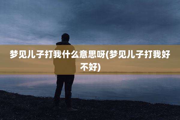 梦见儿子打我什么意思呀(梦见儿子打我好不好)