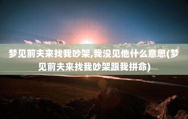 梦见前夫来找我吵架,我没见他什么意思(梦见前夫来找我吵架跟我拼命)